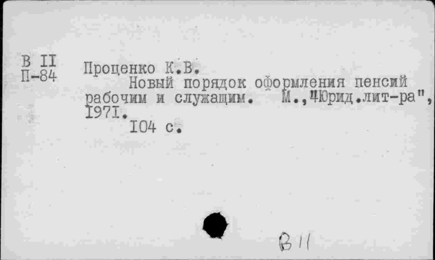 ﻿В II
П-84
Проценко К.В.
Новый порядок оформления пенсий рабочим и служащим. М.,4Юрид.лит-ра”, " '*104 с.